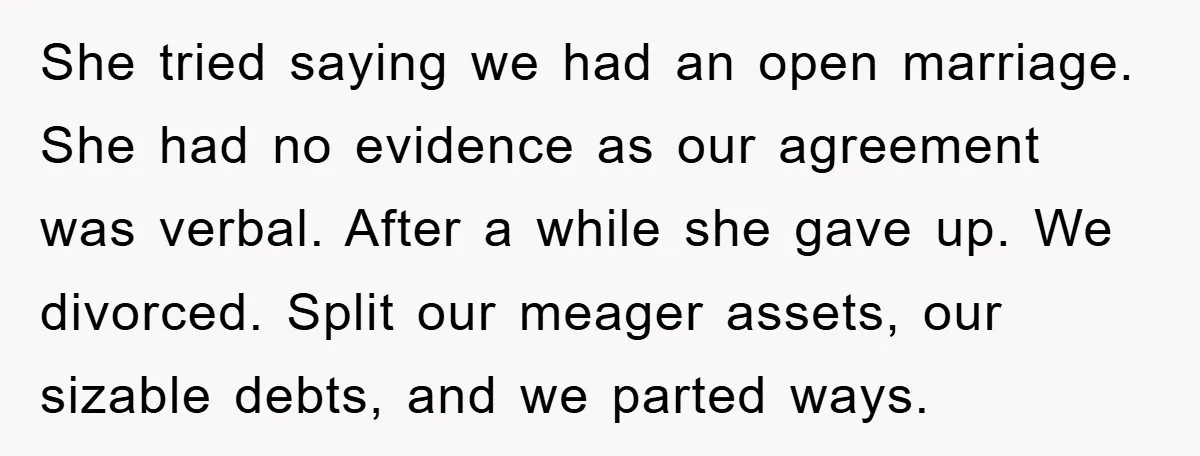 She tried saying we had an open marriage. She had no evidence as our agreement was verbal. After a while she gave up. We divorced. Split our meager assets, our...