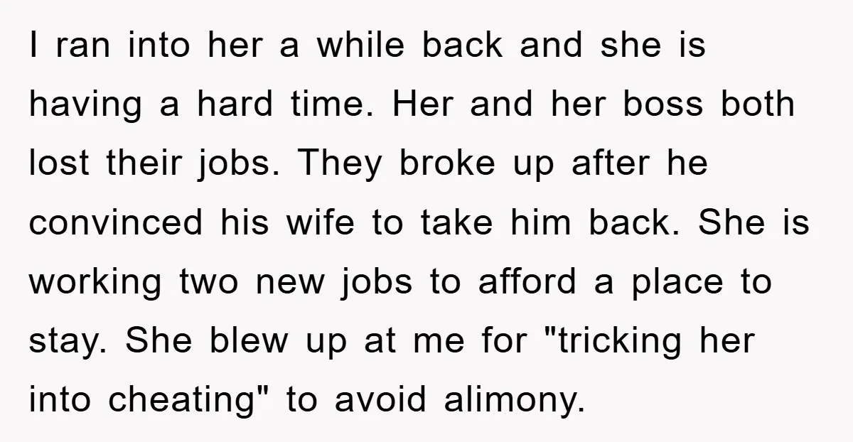I ran into her a while back and she is having a hard time. Her and her boss both lost their jobs. They broke up after he convinced his wife...