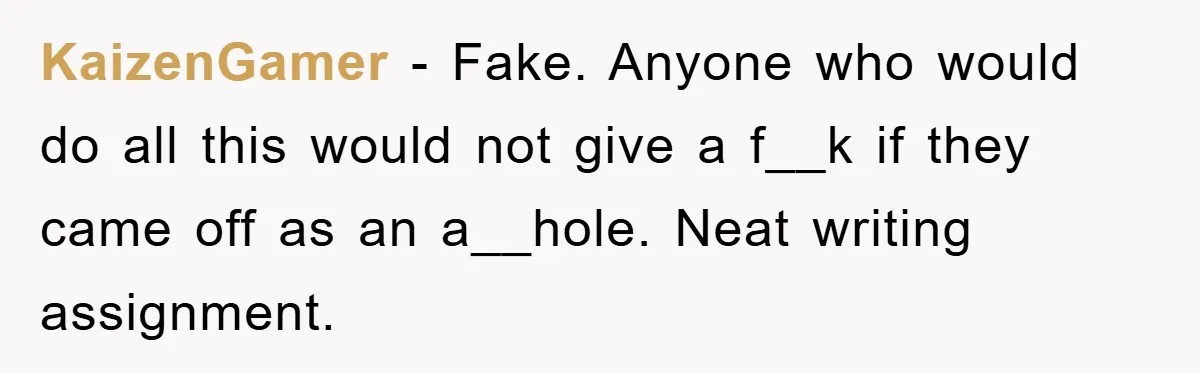 KaizenGamer − Fake. Anyone who would do all this would not give a f__k if they came off as an a__hole. Neat writing assignment.