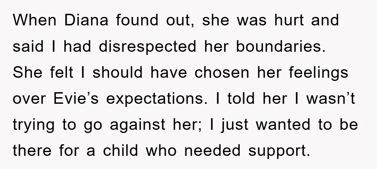 When Diana found out, she was hurt and said I had disrespected her boundaries. She felt I should have chosen her feelings over Evie’s expectations. I told her I wasn’t...