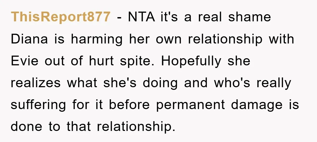 ThisReport877 − NTA it's a real shame Diana is harming her own relationship with Evie out of hurt spite. Hopefully she realizes what she's doing and who's really suffering for...