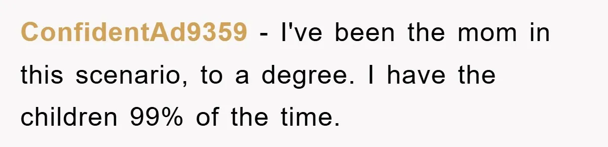 ConfidentAd9359 − I've been the mom in this scenario, to a degree. I have the children 99% of the time.