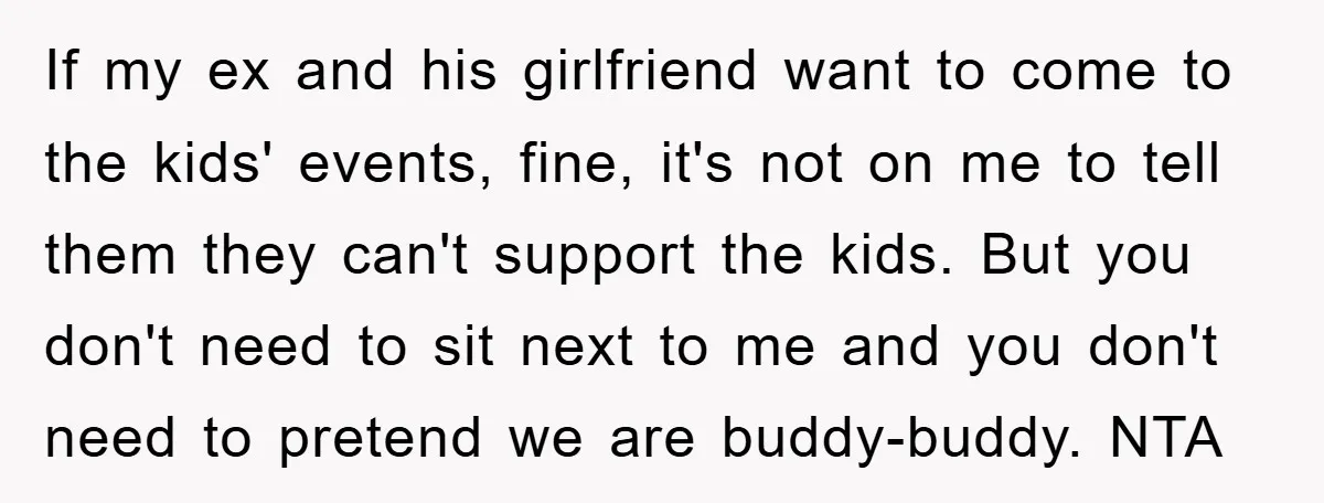 If my ex and his girlfriend want to come to the kids' events, fine, it's not on me to tell them they can't support the kids. But you don't need...