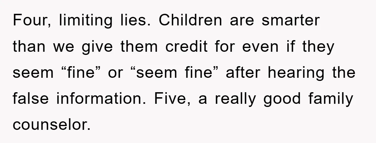 Four, limiting lies. Children are smarter than we give them credit for even if they seem “fine” or “seem fine” after hearing the false information. Five, a really good family...