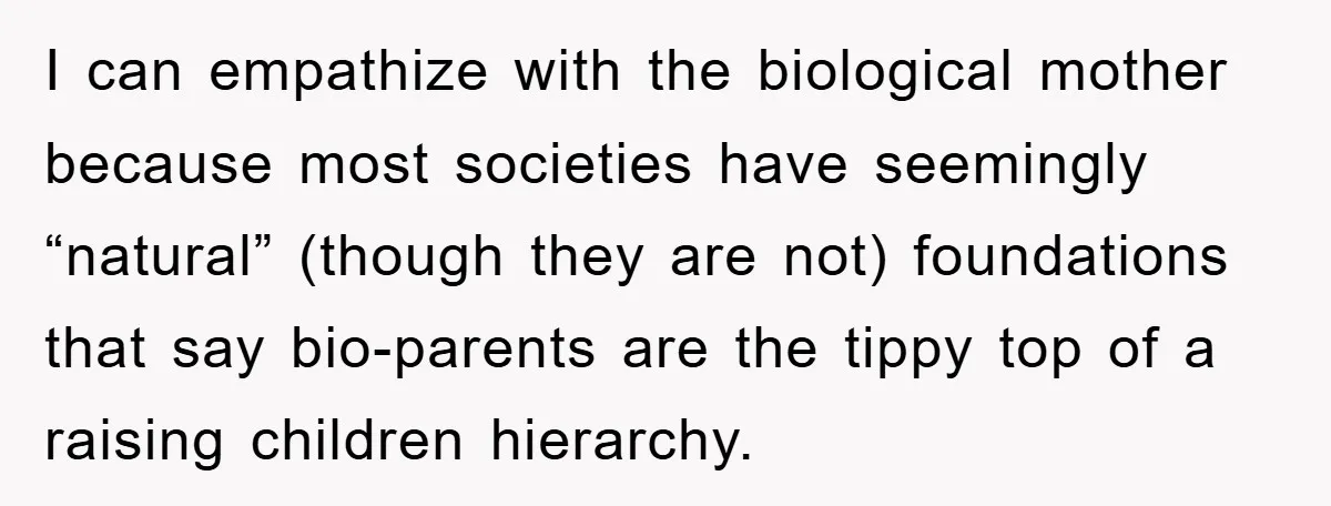 I can empathize with the biological mother because most societies have seemingly “natural” (though they are not) foundations that say bio-parents are the tippy top of a raising children hierarchy.
