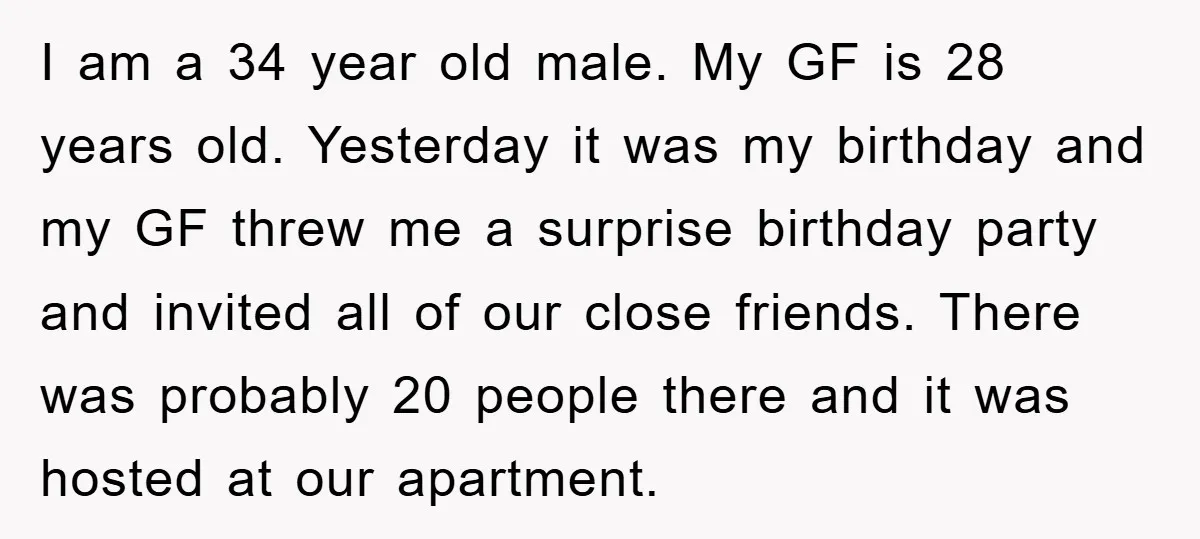 I am a 34 year old male. My GF is 28 years old. Yesterday it was my birthday and my GF threw me a surprise birthday party and invited all...