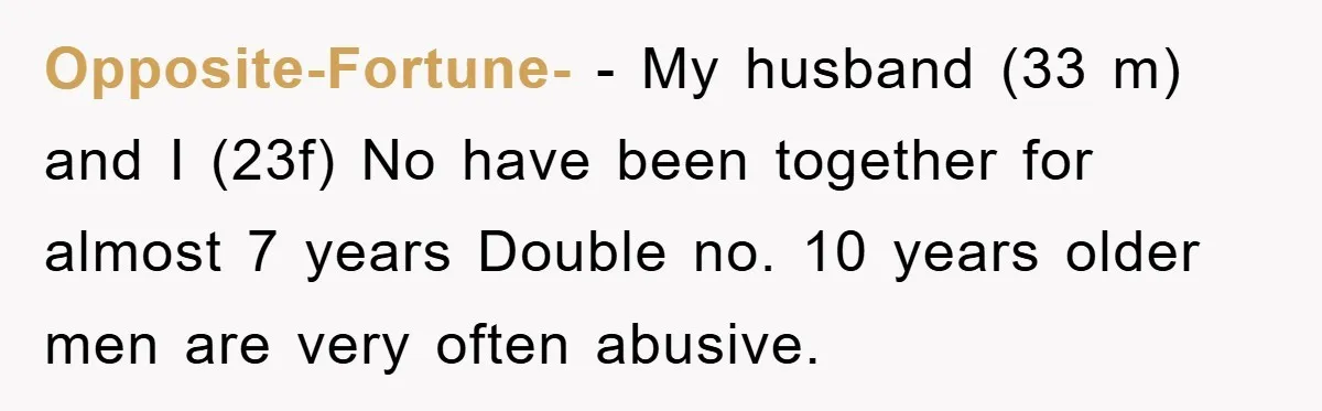 Opposite-Fortune- − My husband (33 m) and I (23f) No have been together for almost 7 years Double no. 10 years older men are very often abusive.