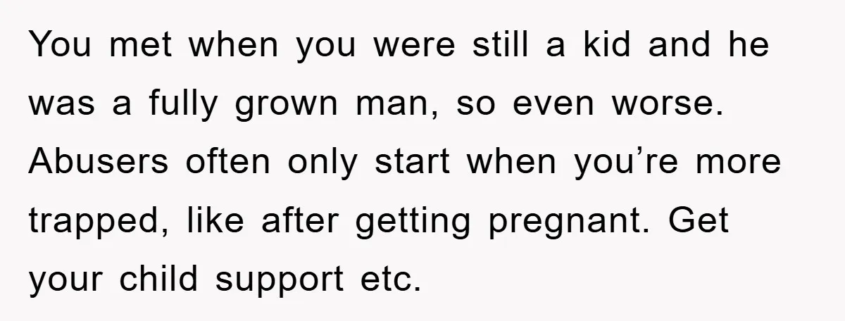 You met when you were still a kid and he was a fully grown man, so even worse. Abusers often only start when you’re more trapped, like after getting pregnant....