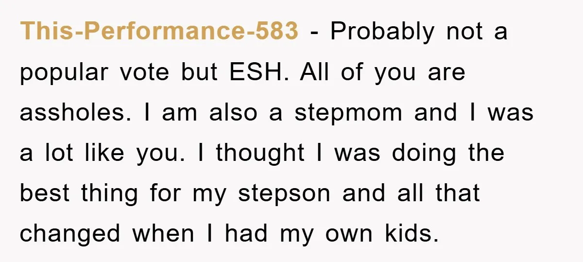 This-Performance-583 − Probably not a popular vote but ESH. All of you are assholes. I am also a stepmom and I was a lot like you. I thought I was...