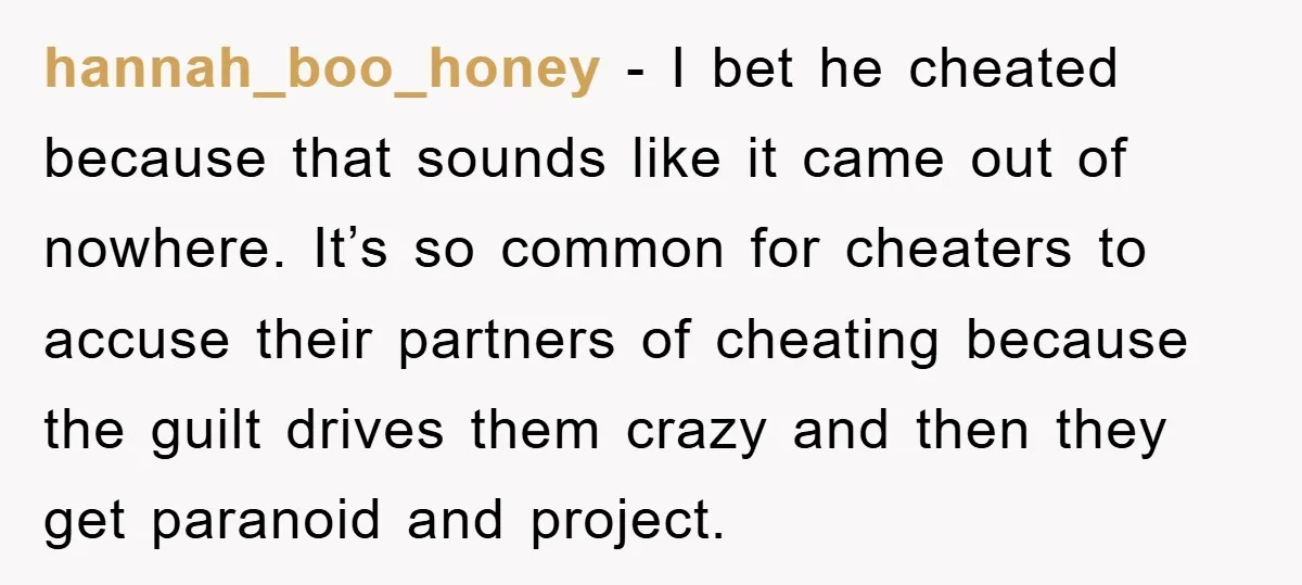 hannah_boo_honey − I bet he cheated because that sounds like it came out of nowhere. It’s so common for cheaters to accuse their partners of cheating because the guilt drives...