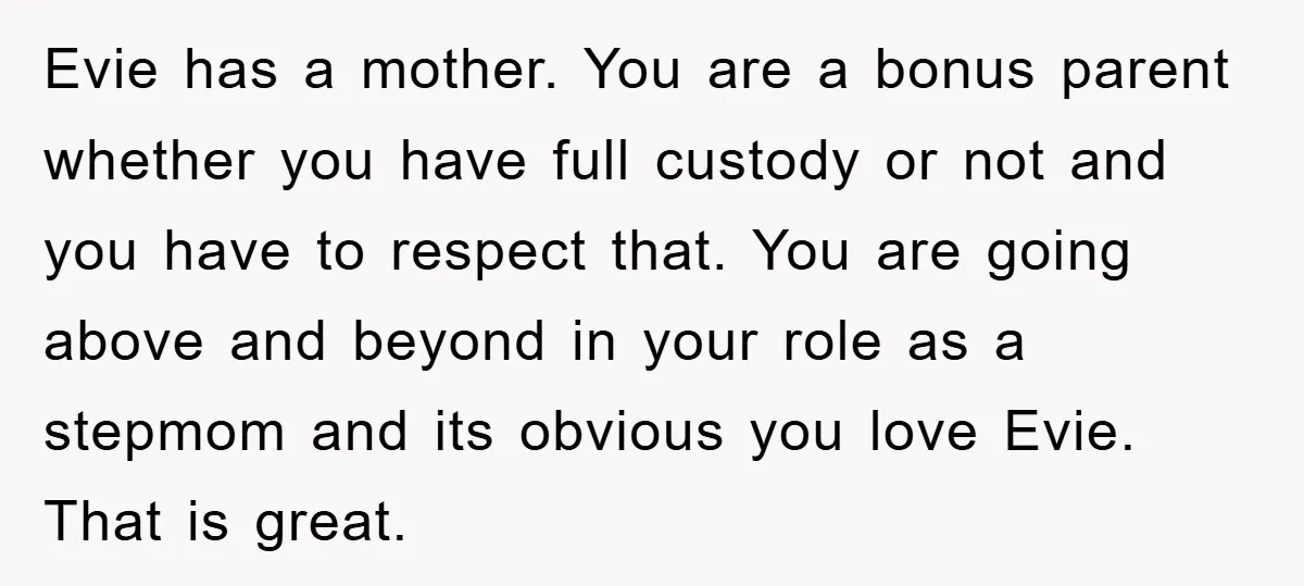 Evie has a mother. You are a bonus parent whether you have full custody or not and you have to respect that. You are going above and beyond in your...