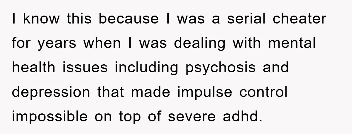 I know this because I was a serial cheater for years when I was dealing with mental health issues including psychosis and depression that made impulse control impossible on top...