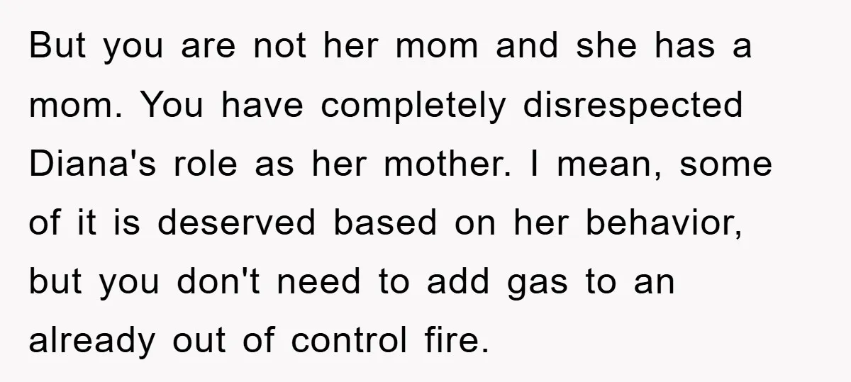 But you are not her mom and she has a mom. You have completely disrespected Diana's role as her mother. I mean, some of it is deserved based on her...