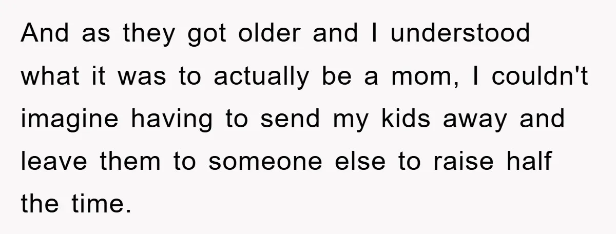 And as they got older and I understood what it was to actually be a mom, I couldn't imagine having to send my kids away and leave them to someone...