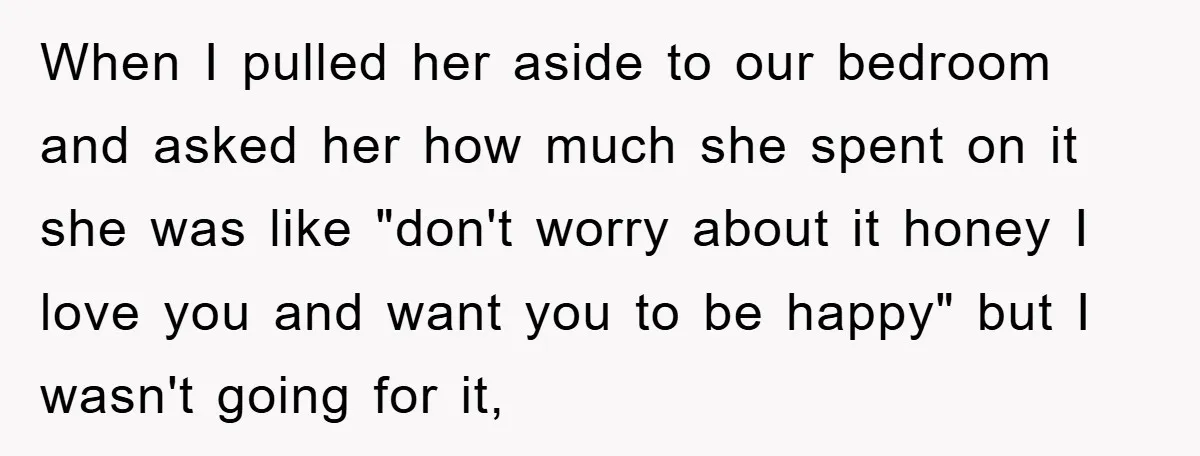 When I pulled her aside to our bedroom and asked her how much she spent on it she was like "don't worry about it honey I love you and want...