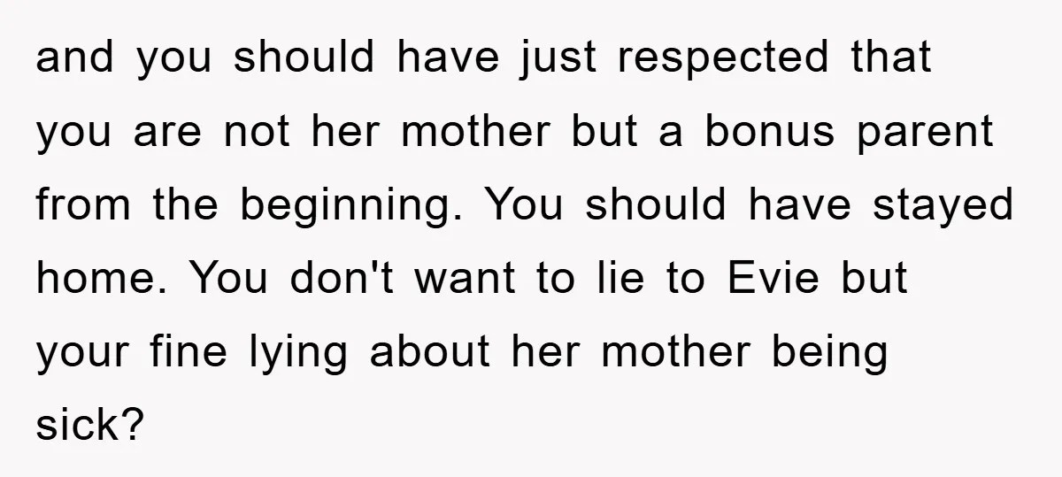 and you should have just respected that you are not her mother but a bonus parent from the beginning. You should have stayed home. You don't want to lie to...