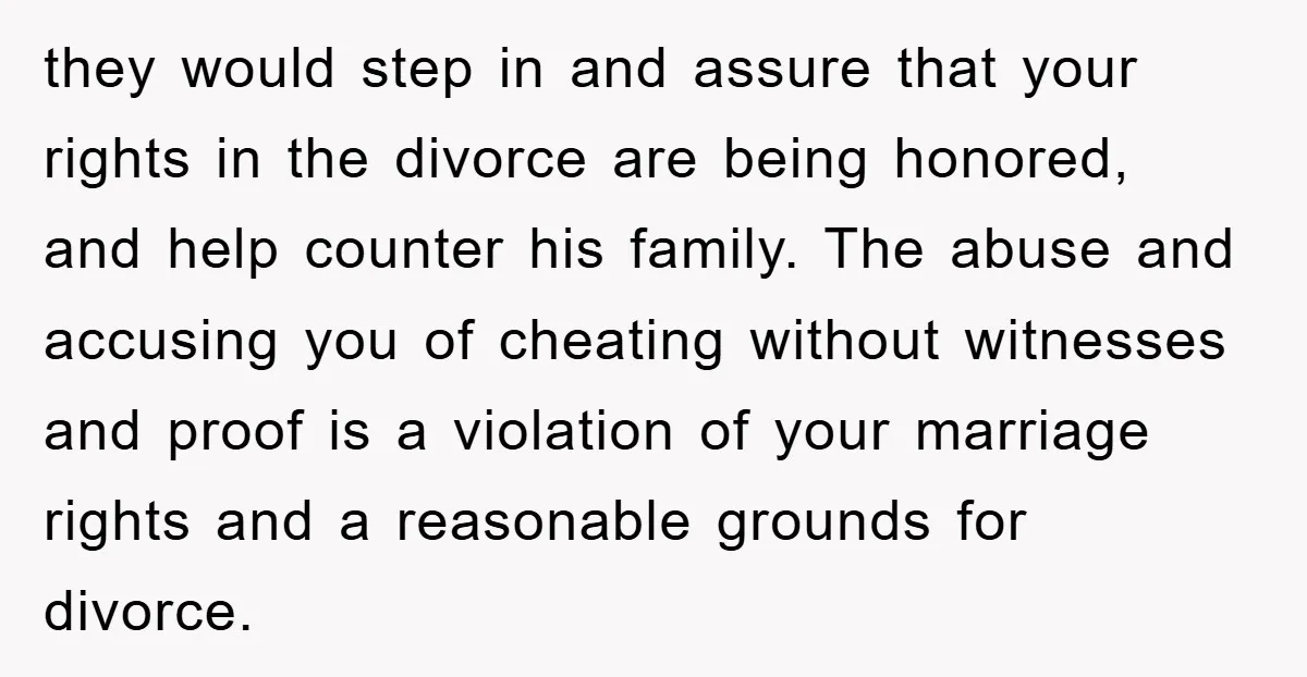 they would step in and assure that your rights in the divorce are being honored, and help counter his family. The abuse and accusing you of cheating without witnesses and...