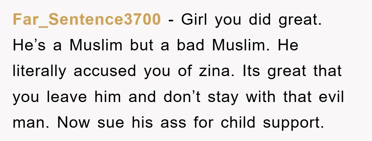 Far_Sentence3700 − Girl you did great. He’s a Muslim but a bad Muslim. He literally accused you of zina. Its great that you leave him and don’t stay with that...