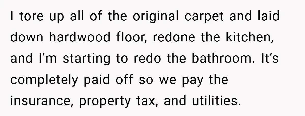 I tore up all of the original carpet and laid down hardwood floor, redone the kitchen, and I’m starting to redo the bathroom. It’s completely paid off so we pay...