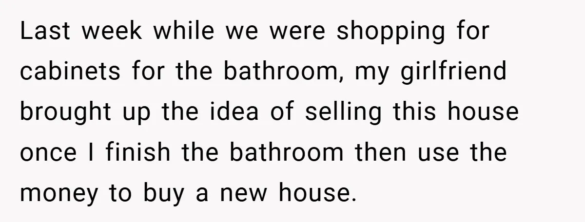 Last week while we were shopping for cabinets for the bathroom, my girlfriend brought up the idea of selling this house once I finish the bathroom then use the money...