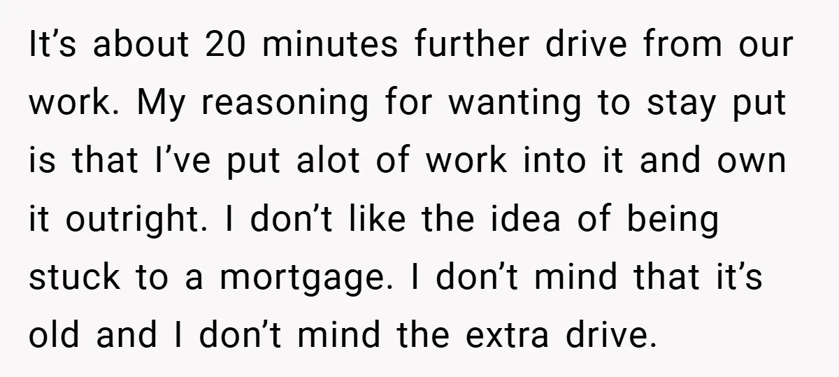 It’s about 20 minutes further drive from our work. My reasoning for wanting to stay put is that I’ve put alot of work into it and own it outright. I...