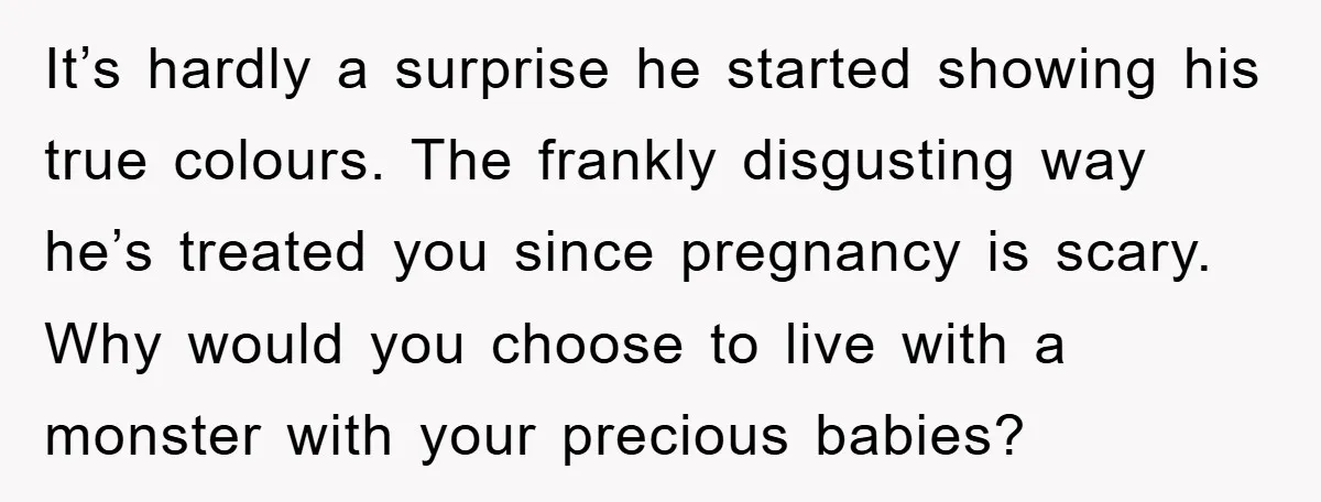 It’s hardly a surprise he started showing his true colours. The frankly disgusting way he’s treated you since pregnancy is scary. Why would you choose to live with a monster...