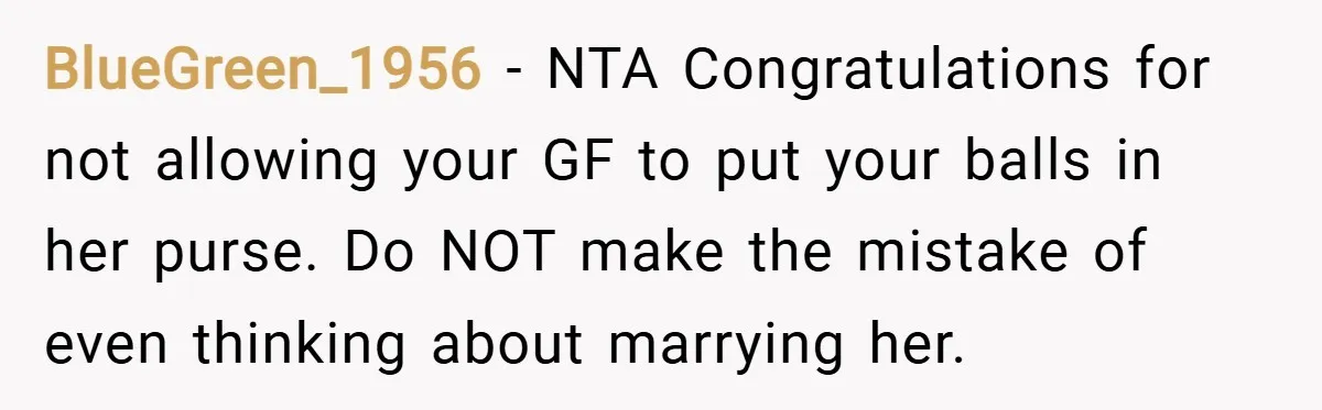 BlueGreen_1956 − NTA Congratulations for not allowing your GF to put your balls in her purse. Do NOT make the mistake of even thinking about marrying her.
