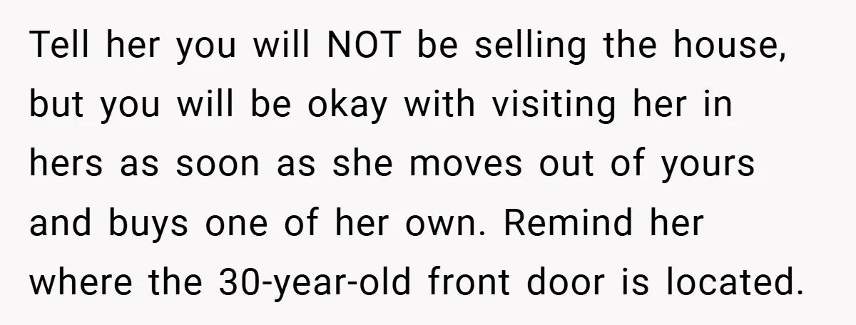 Tell her you will NOT be selling the house, but you will be okay with visiting her in hers as soon as she moves out of yours and buys one...