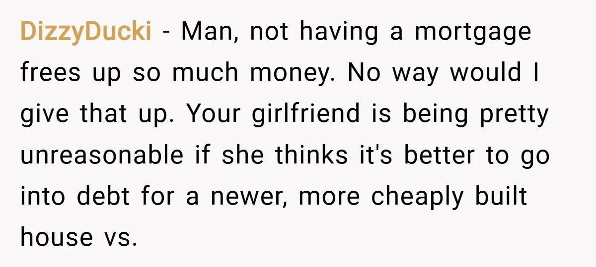 DizzyDucki − Man, not having a mortgage frees up so much money. No way would I give that up. Your girlfriend is being pretty unreasonable if she thinks it's better...