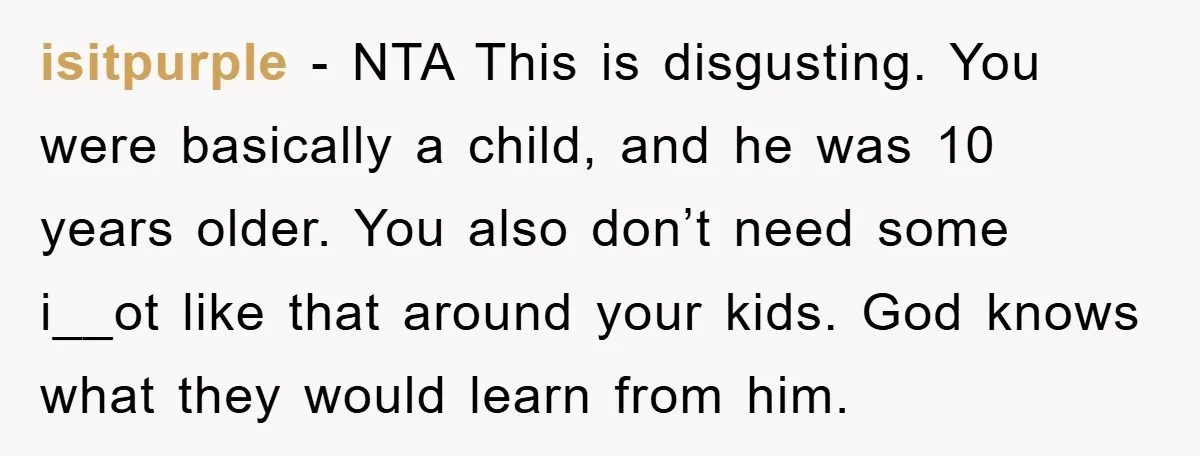 isitpurple − NTA This is disgusting. You were basically a child, and he was 10 years older. You also don’t need some i__ot like that around your kids. God knows...