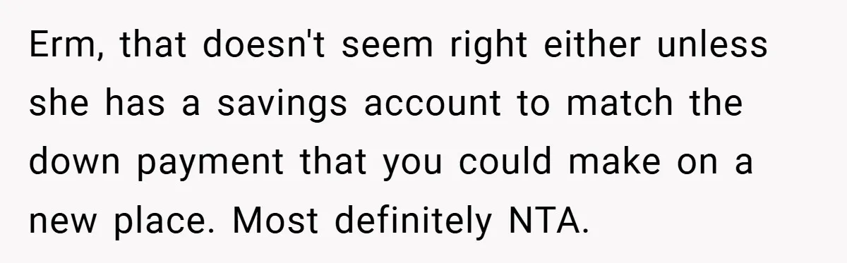Erm, that doesn't seem right either unless she has a savings account to match the down payment that you could make on a new place. Most definitely NTA.
