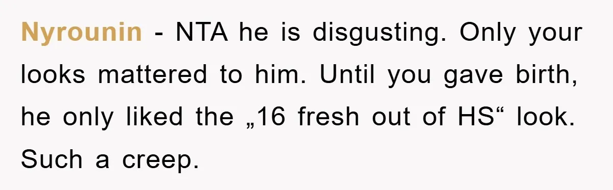 Nyrounin − NTA he is disgusting. Only your looks mattered to him. Until you gave birth, he only liked the „16 fresh out of HS“ look. Such a creep.