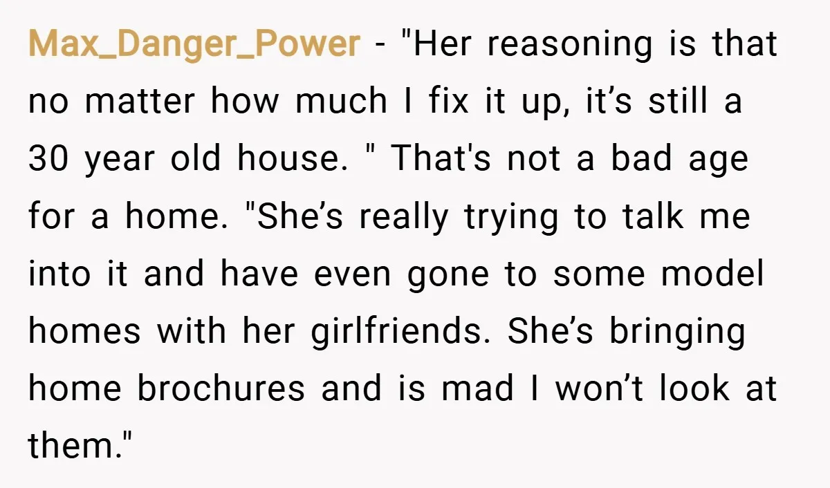 Max_Danger_Power − "Her reasoning is that no matter how much I fix it up, it’s still a 30 year old house. " That's not a bad age for a home....