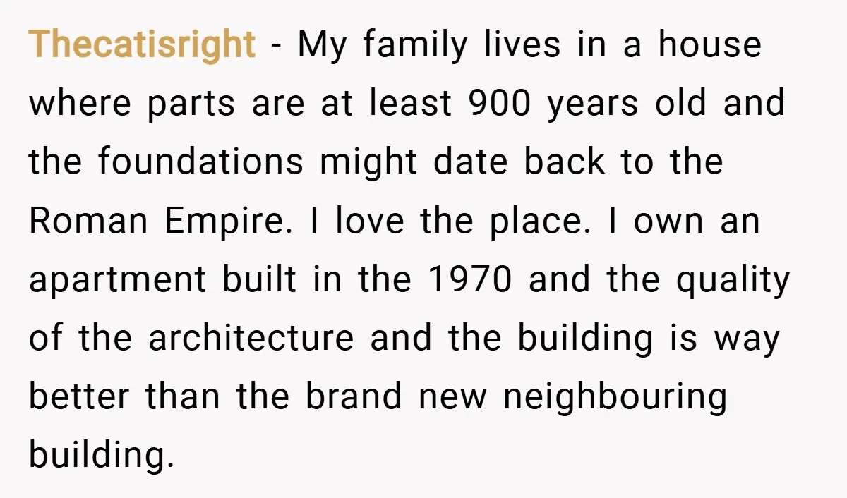 Thecatisright − My family lives in a house where parts are at least 900 years old and the foundations might date back to the Roman Empire. I love the place....