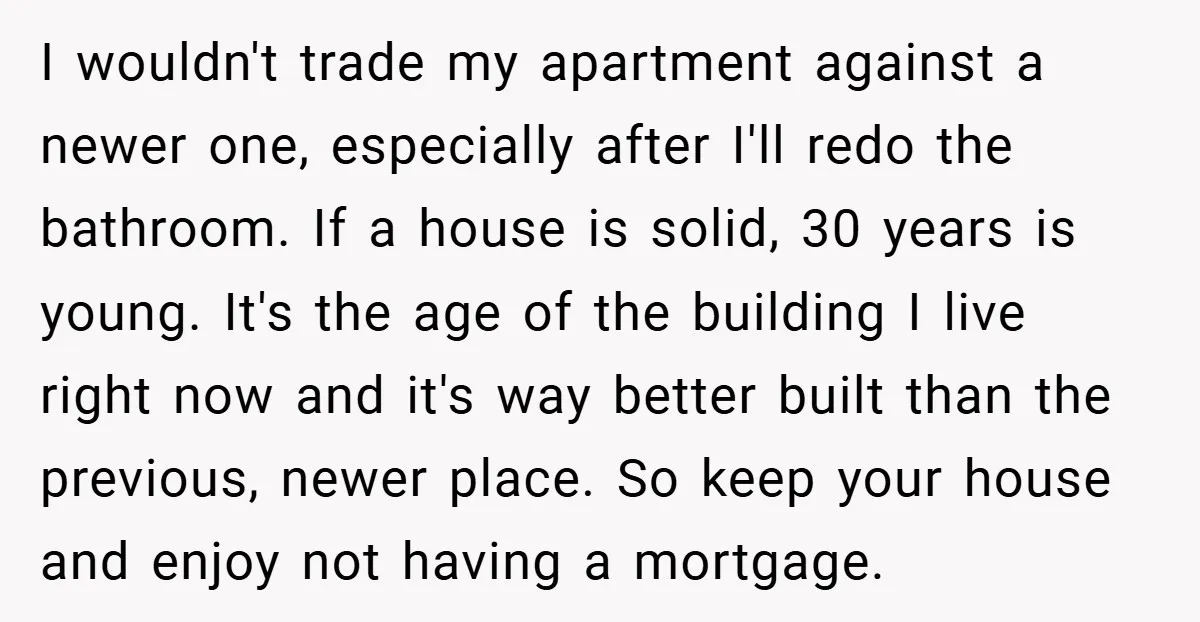 I wouldn't trade my apartment against a newer one, especially after I'll redo the bathroom. If a house is solid, 30 years is young. It's the age of the building...
