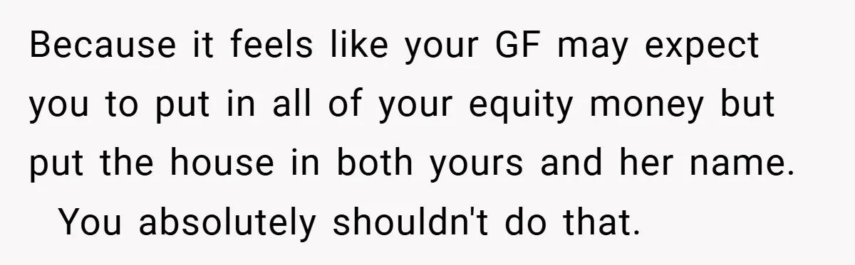 Because it feels like your GF may expect you to put in all of your equity money but put the house in both yours and her name. You absolutely shouldn't...
