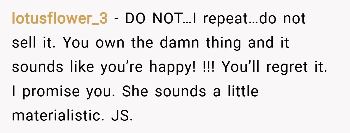 lotusflower_3 − DO NOT…I repeat…do not sell it. You own the damn thing and it sounds like you’re happy! !!! You’ll regret it. I promise you. She sounds a little...