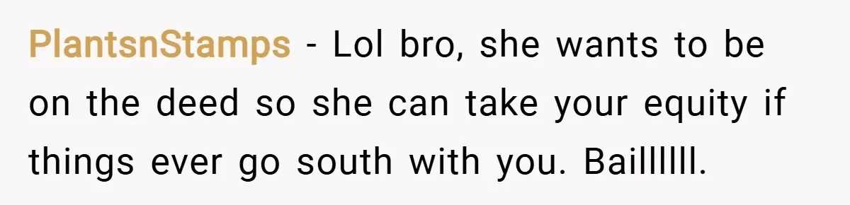 PlantsnStamps − Lol bro, she wants to be on the deed so she can take your equity if things ever go south with you. Baillllll.