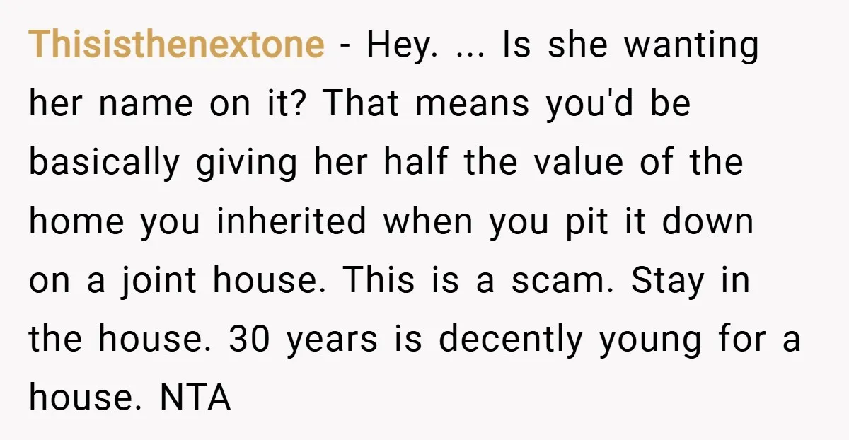 Thisisthenextone − Hey. ... Is she wanting her name on it? That means you'd be basically giving her half the value of the home you inherited when you pit it...