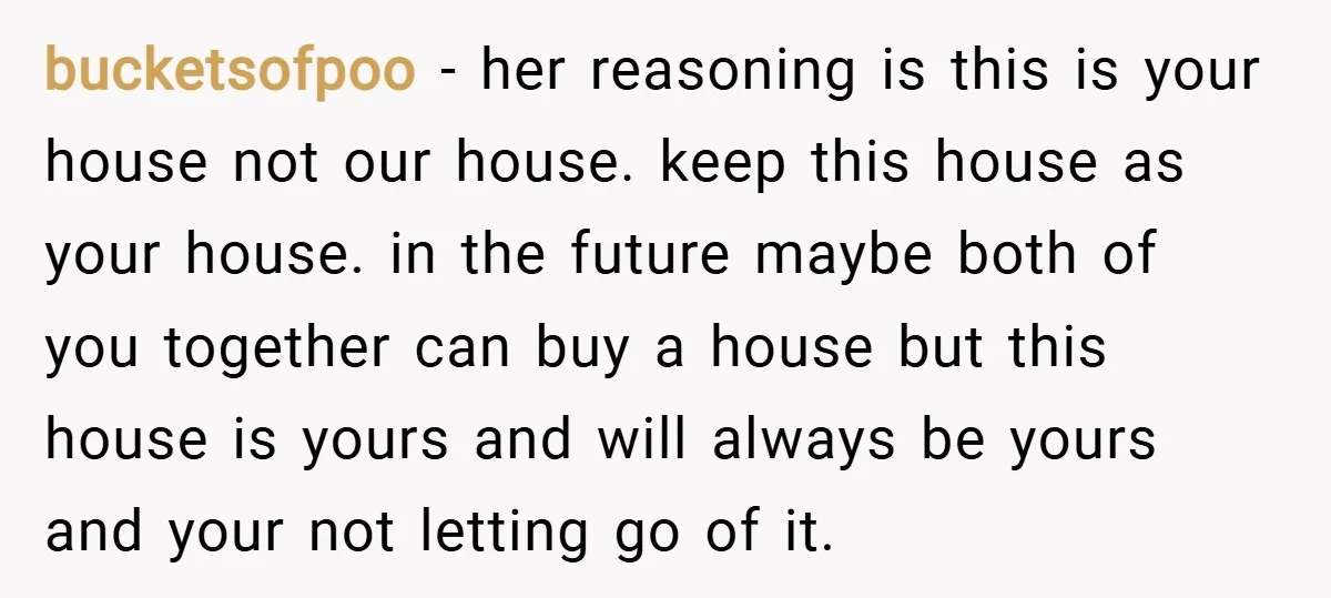 bucketsofpoo − her reasoning is this is your house not our house. keep this house as your house. in the future maybe both of you together can buy a house...