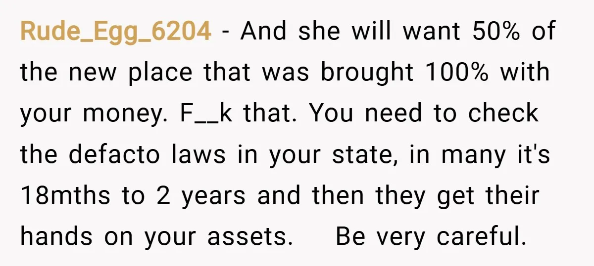 Rude_Egg_6204 − And she will want 50% of the new place that was brought 100% with your money. F__k that. You need to check the defacto laws in your state,...