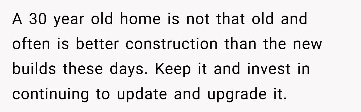 A 30 year old home is not that old and often is better construction than the new builds these days. Keep it and invest in continuing to update and upgrade...