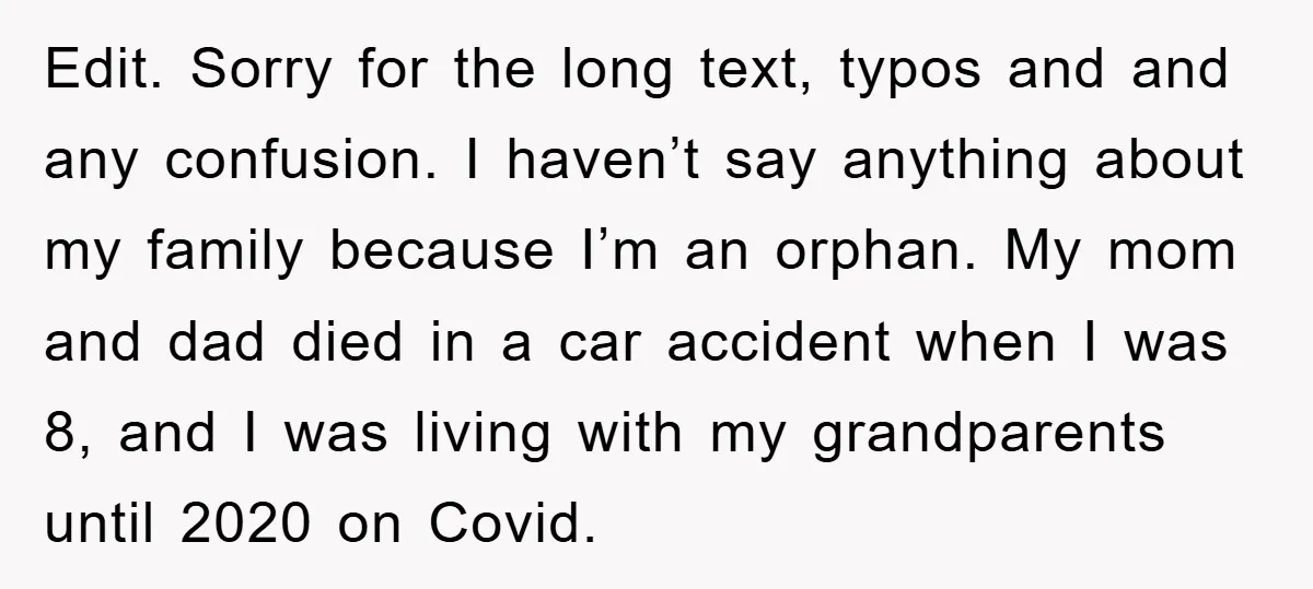 Edit. Sorry for the long text, typos and and any confusion. I haven’t say anything about my family because I’m an orphan. My mom and dad died in a car...