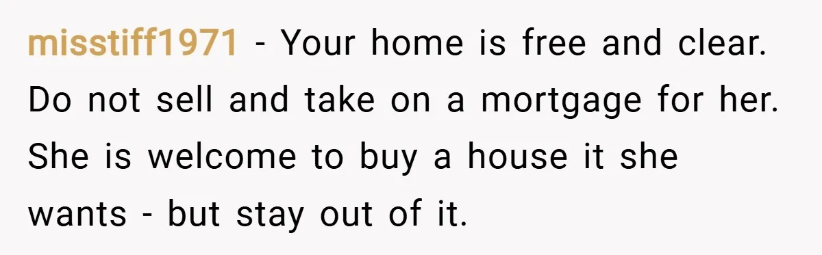 misstiff1971 − Your home is free and clear. Do not sell and take on a mortgage for her. She is welcome to buy a house it she wants - but...