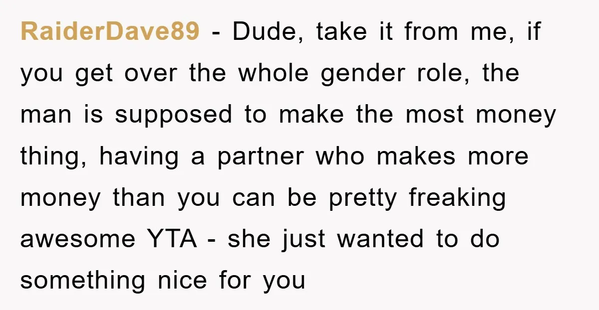 RaiderDave89 − Dude, take it from me, if you get over the whole gender role, the man is supposed to make the most money thing, having a partner who makes...