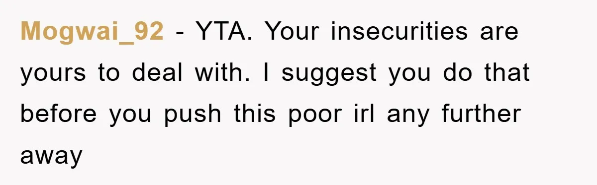Mogwai_92 − YTA. Your insecurities are yours to deal with. I suggest you do that before you push this poor irl any further away