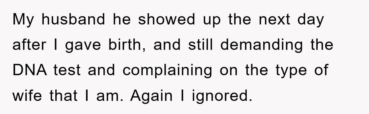 My husband he showed up the next day after I gave birth, and still demanding the DNA test and complaining on the type of wife that I am. Again I...