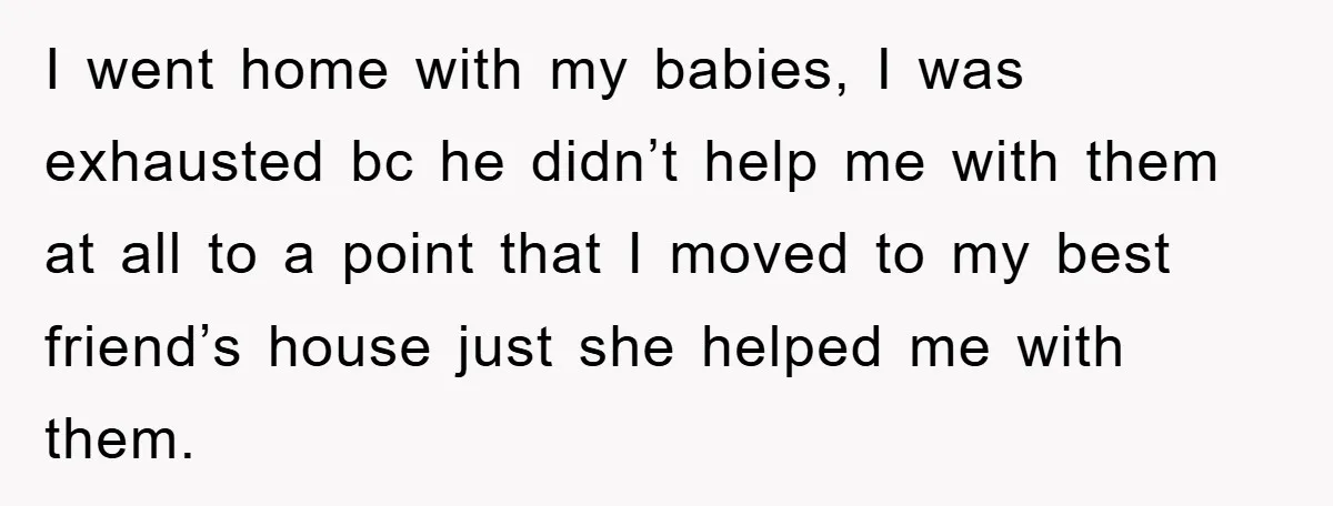 I went home with my babies, I was exhausted bc he didn’t help me with them at all to a point that I moved to my best friend’s house just...