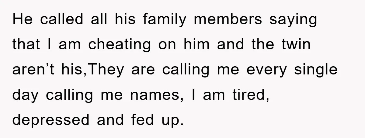 He called all his family members saying that I am cheating on him and the twin aren’t his,They are calling me every single day calling me names, I am tired,...