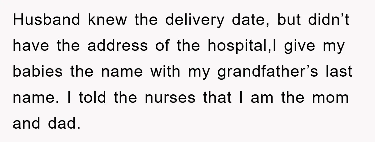 Husband knew the delivery date, but didn’t have the address of the hospital,I give my babies the name with my grandfather’s last name. I told the nurses that I am...